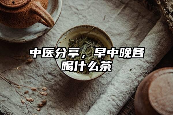 中医分享，早中晚各喝什么茶