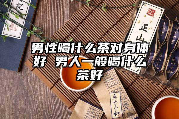 男性喝什么茶对身体好 男人一般喝什么茶好