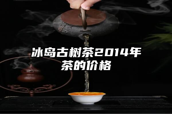 冰岛古树茶2014年茶的价格