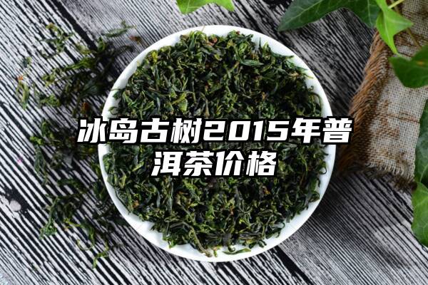 冰岛古树2015年普洱茶价格