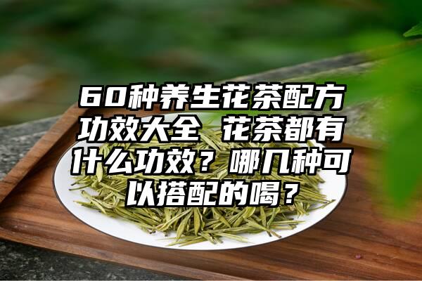 60种养生花茶配方功效大全 花茶都有什么功效？哪几种可以搭配的喝？