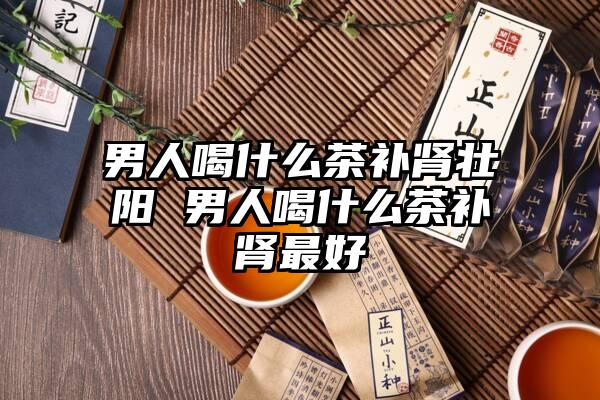 男人喝什么茶补肾壮阳 男人喝什么茶补肾最好