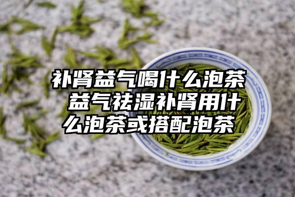 补肾益气喝什么泡茶 益气祛湿补肾用什么泡茶或搭配泡茶