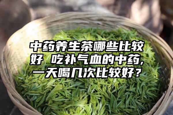 中药养生茶哪些比较好 吃补气血的中药,一天喝几次比较好？