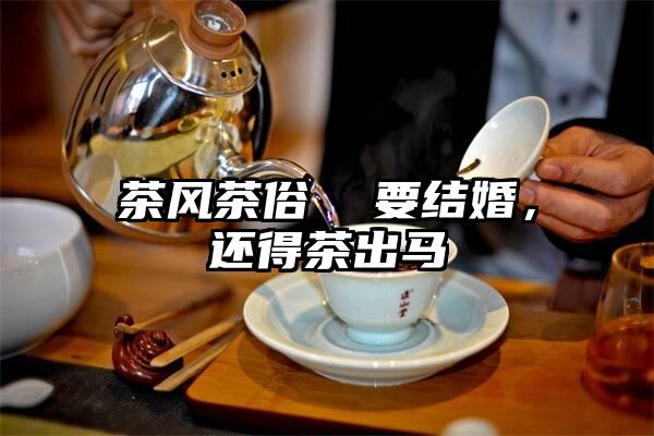 茶风茶俗  要结婚，还得茶出马