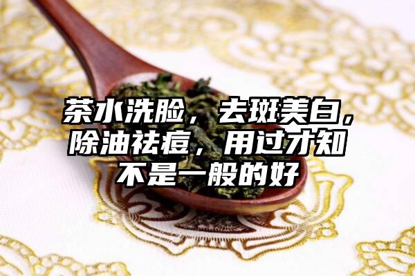 茶水洗脸，去斑美白，除油祛痘，用过才知不是一般的好