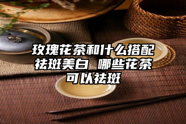 玫瑰花茶和什么搭配祛斑美白 哪些花茶可以祛斑