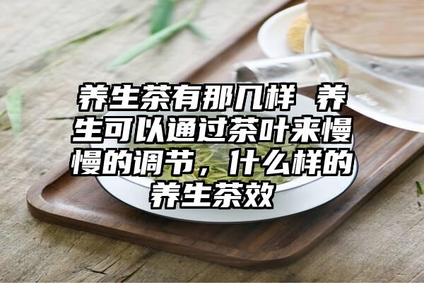 养生茶有那几样 养生可以通过茶叶来慢慢的调节，什么样的养生茶效