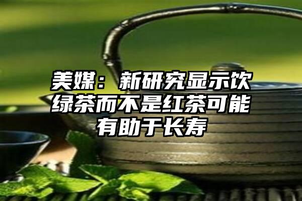 美媒：新研究显示饮绿茶而不是红茶可能有助于长寿