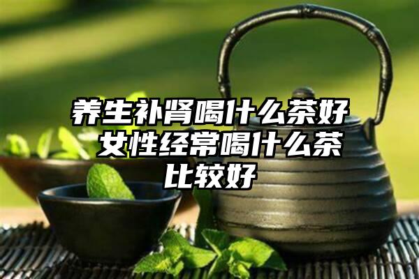 养生补肾喝什么茶好 女性经常喝什么茶比较好