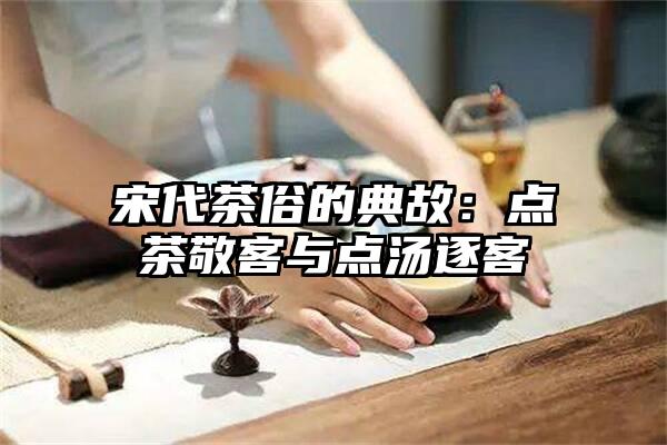 宋代茶俗的典故：点茶敬客与点汤逐客