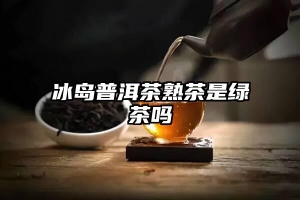 冰岛普洱茶熟茶是绿茶吗