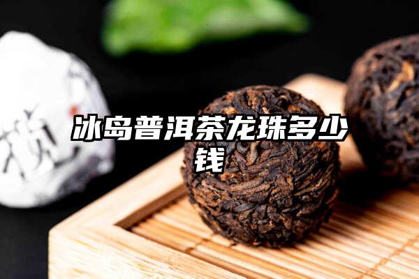 冰岛普洱茶龙珠多少钱