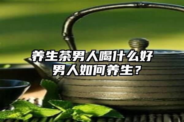 养生茶男人喝什么好 男人如何养生？