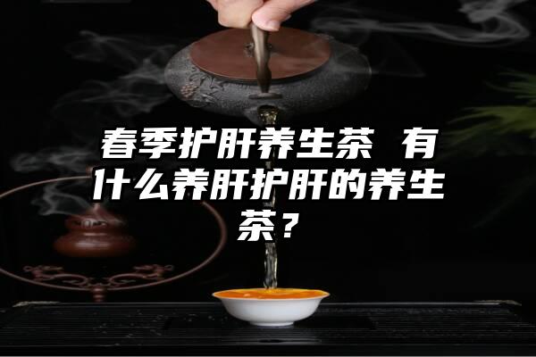 春季护肝养生茶 有什么养肝护肝的养生茶？