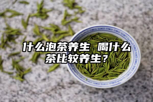 什么泡茶养生 喝什么茶比较养生？