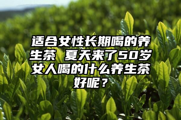 适合女性长期喝的养生茶 夏天来了50岁女人喝的什么养生茶好呢？