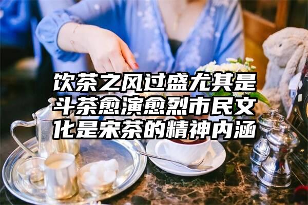 饮茶之风过盛尤其是斗茶愈演愈烈市民文化是宋茶的精神内涵