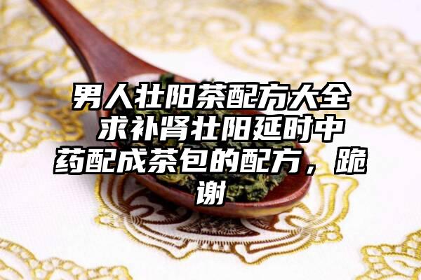 男人壮阳茶配方大全 求补肾壮阳延时中药配成茶包的配方，跪谢