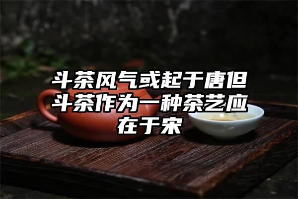 斗茶风气或起于唐但斗茶作为一种茶艺应在于宋