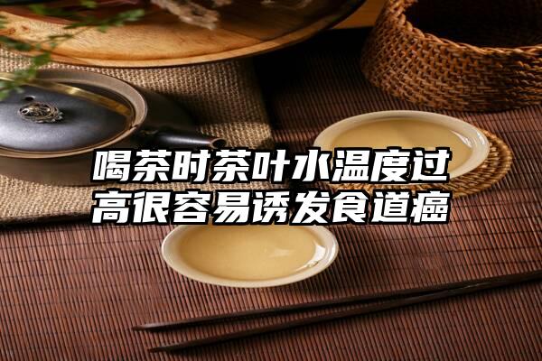 喝茶时茶叶水温度过高很容易诱发食道癌