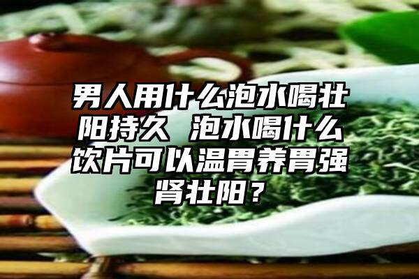 男人用什么泡水喝壮阳持久 泡水喝什么饮片可以温胃养胃强肾壮阳？