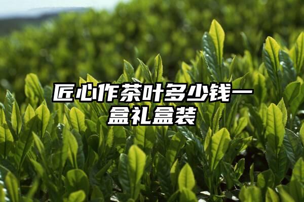 匠心作茶叶多少钱一盒礼盒装