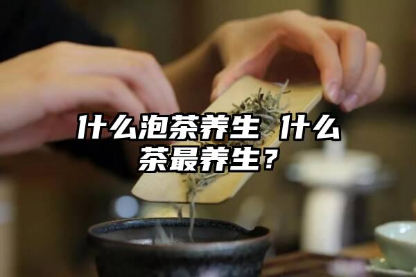 什么泡茶养生 什么茶最养生？