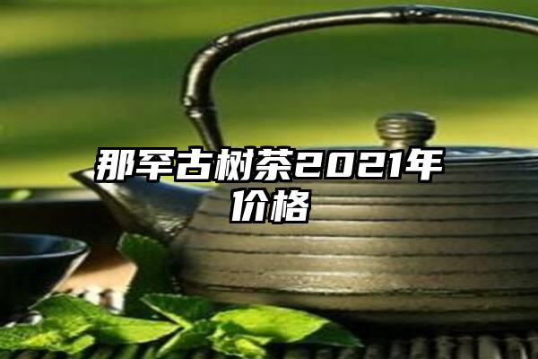 那罕古树茶2021年价格