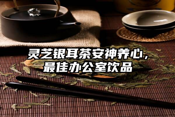 灵芝银耳茶安神养心，最佳办公室饮品