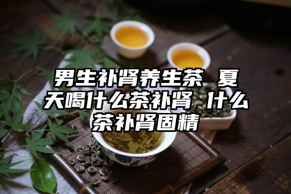 男生补肾养生茶 夏天喝什么茶补肾 什么茶补肾固精