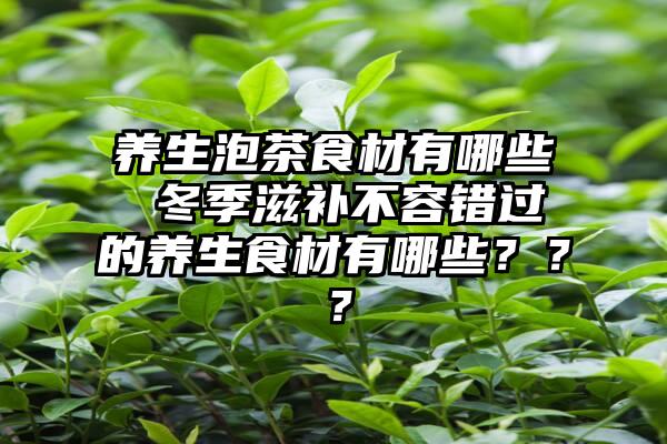 养生泡茶食材有哪些 冬季滋补不容错过的养生食材有哪些？？？