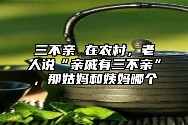 三不亲 在农村，老人说“亲戚有三不亲”，那姑妈和姨妈哪个