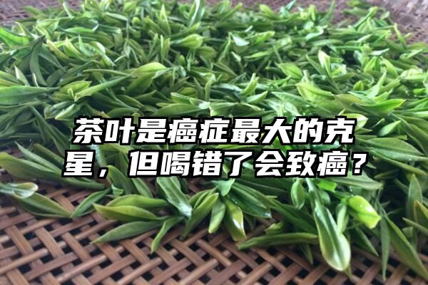 茶叶是癌症最大的克星，但喝错了会致癌？