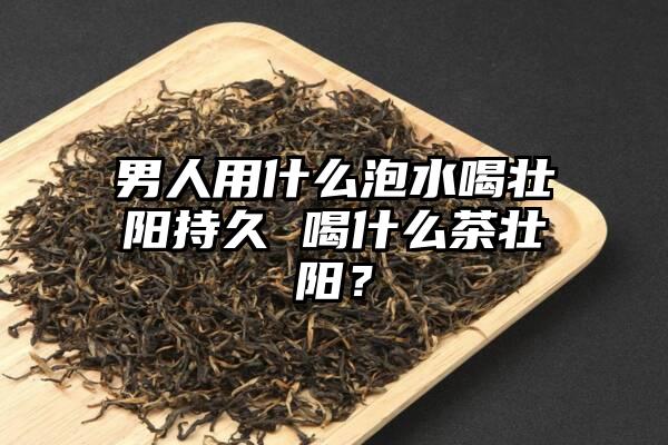 男人用什么泡水喝壮阳持久 喝什么茶壮阳？