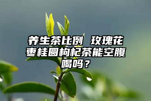 养生茶比例 玫瑰花枣桂圆枸杞茶能空腹喝吗？