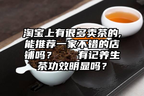 淘宝上有很多卖茶的,能推荐一家不错的店铺吗？   有记养生茶功效明显吗？