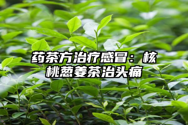 药茶方治疗感冒：核桃葱姜茶治头痛