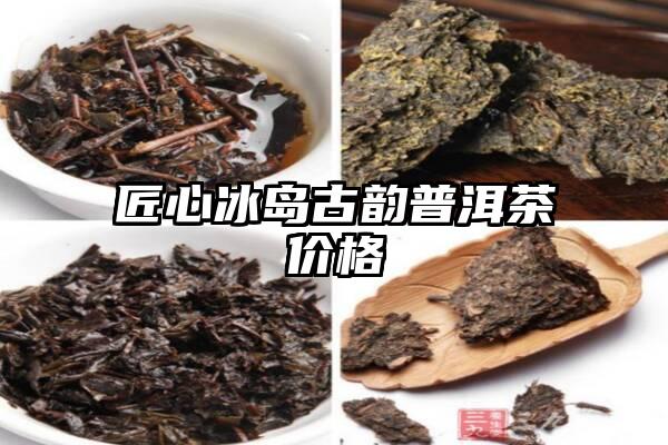 匠心冰岛古韵普洱茶价格