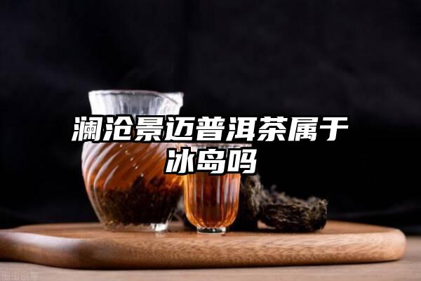 澜沧景迈普洱茶属于冰岛吗