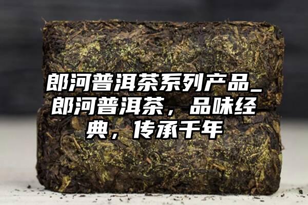 郎河普洱茶系列产品_郎河普洱茶，品味经典，传承千年