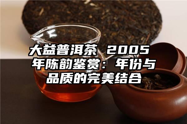大益普洱茶 2005 年陈韵鉴赏：年份与品质的完美结合
