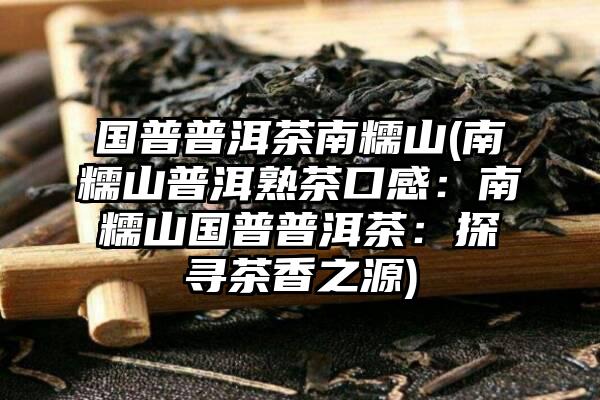 国普普洱茶南糯山(南糯山普洱熟茶口感：南糯山国普普洱茶：探寻茶香之源)