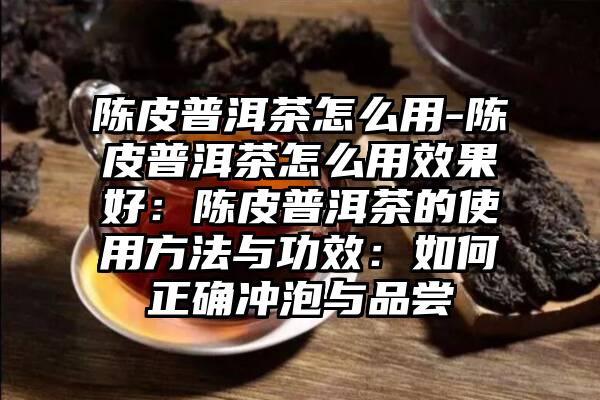 陈皮普洱茶怎么用-陈皮普洱茶怎么用效果好：陈皮普洱茶的使用方法与功效：如何正确冲泡与品尝