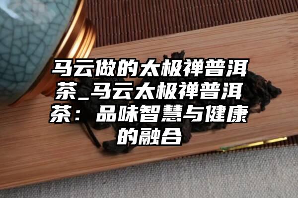 马云做的太极禅普洱茶_马云太极禅普洱茶：品味智慧与健康的融合