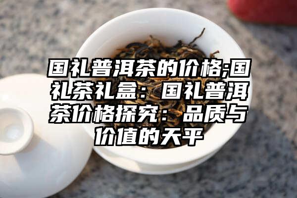 国礼普洱茶的价格;国礼茶礼盒：国礼普洱茶价格探究：品质与价值的天平