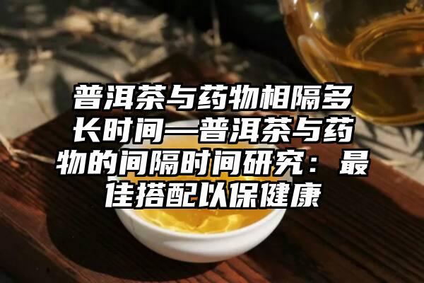 普洱茶与药物相隔多长时间—普洱茶与药物的间隔时间研究：最佳搭配以保健康