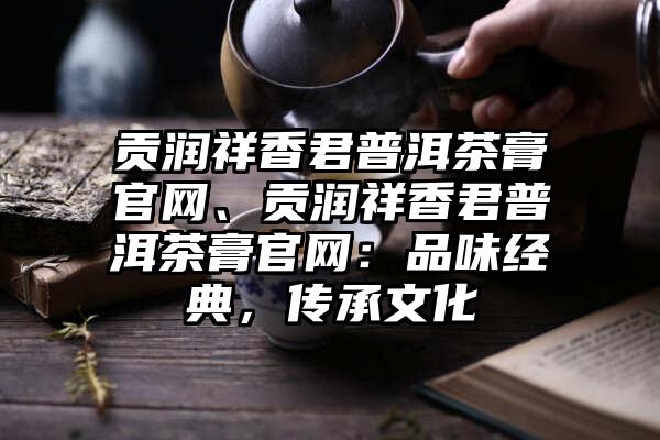 贡润祥香君普洱茶膏官网、贡润祥香君普洱茶膏官网：品味经典，传承文化