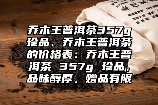 乔木王普洱茶357g珍品、乔木王普洱茶的价格表：乔木王普洱茶 357g 珍品，品味醇厚，赠品有限