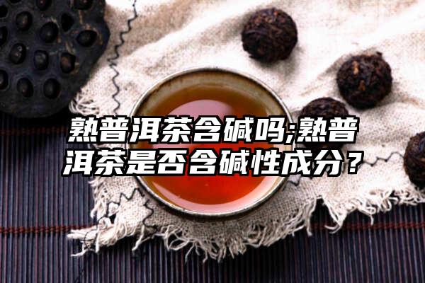 熟普洱茶含碱吗;熟普洱茶是否含碱性成分？